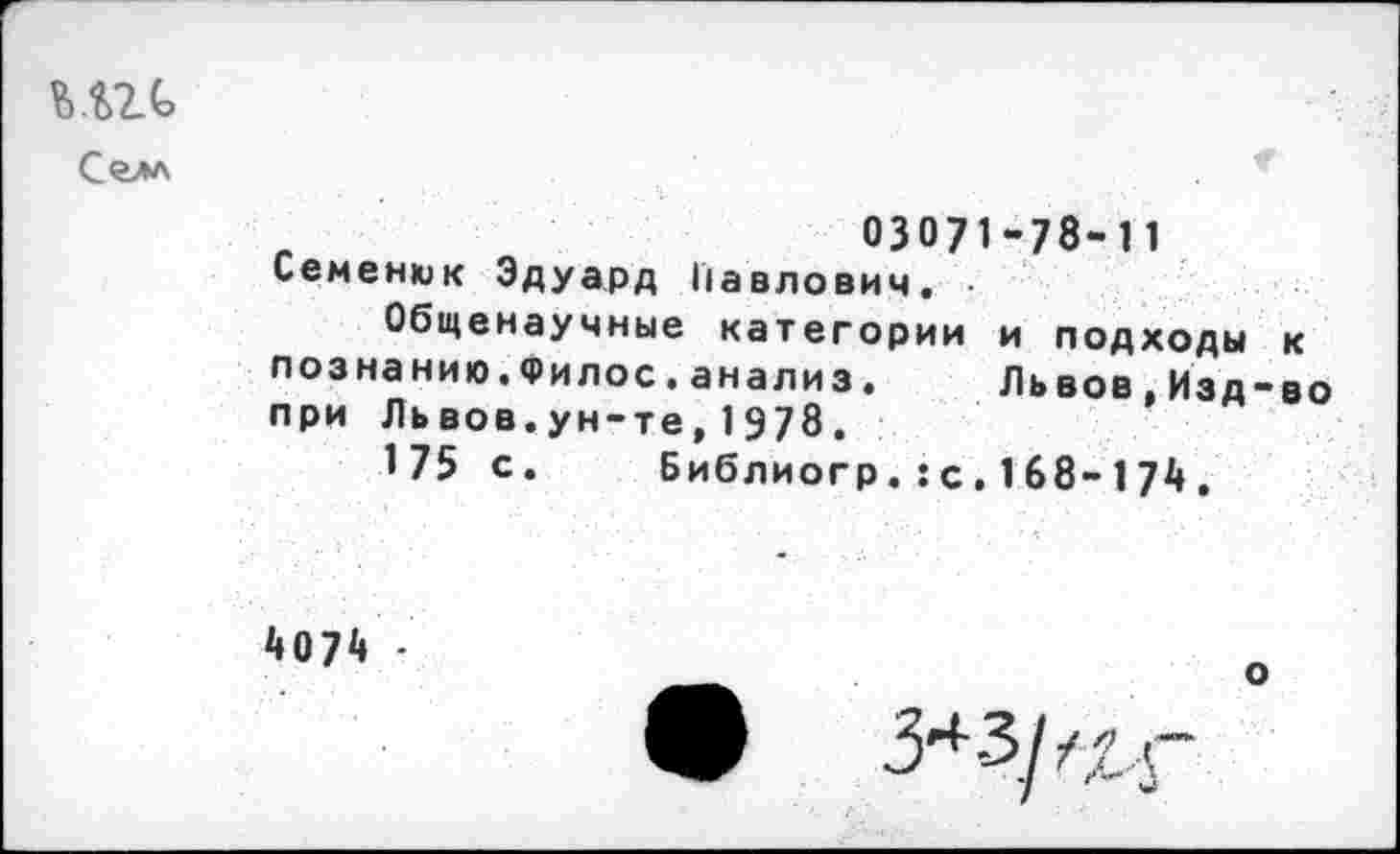 ﻿mt
Селл
Л	03071-78-11
Семенюк Эдуард Павлович.
Общенаучные категории и подходы к познанию.Филос.анализ. Львов,Изд-во при Львов.ун-те,1978.
175 с. Библиогр.:с,168-174,
4074 -